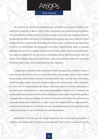 Série
Hélio Dantas
72
No entanto, se ambos reconhecem que somente o português poderia efe-
tivamente colonizar o Brasil como o fez, encarando sua herança como positiva,
há duas diferenças básicas entre os dois autores. A primeira diz respeito à contri-
buição do elemento africano à colonização portuguesa, que para Gilberto Freyre
é sobremaneira importante. Contudo, para Arthur Reis, a influência do elemento
africano na colonização da Amazônia teria sido insignificante, dada à suposta
escassez de escravos na região. Dessa maneira, para Arthur Reis, a Amazônia teve
uma peculiaridade em seu processo colonizador que a diferenciava do resto do
Brasil: a da relação básica do colonizador com os indígenas, estes sim, a grande
maioria e essenciais como colaboradores dos lusitanos.
A segunda e marcante diferença está no fato de que, para Gilberto Freyre, a
colonização não foi fruto de uma ação do Estado português, mas sim uma vitória
conquistada pela família patriarcal luso-brasileira. Não haveria uma orientação
oficial na colonização, mas sim iniciativa particular. Com efeito, nada contrasta-
ria mais com a interpretação de Arthur Reis, para quem o Estado português é
praticamente onipresente e a principal personagem histórica na condução da
colonização da Amazônia. Arthur Reis estabelece uma origem para a Amazônia: a
chegada dos europeus à região. O marco inicial para Arthur Reis não é nenhuma
das populações que habitavam o lugar antes da chegada dos europeus. Assim,
a história da Amazônia é a história de sua colonização pelos portugueses, mais
especificamente em seus fatos político-administrativos.
Entretanto, mais do que um elogio laudatório do colonizador português, a
narrativa da história da Amazônia construída por Arthur Reis, ao apresentar um
 