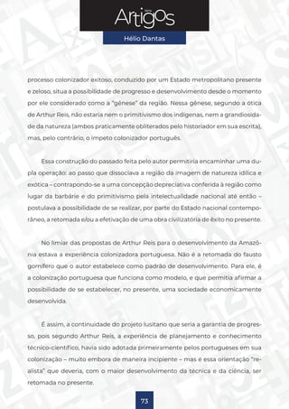 Série
Hélio Dantas
73
processo colonizador exitoso, conduzido por um Estado metropolitano presente
e zeloso, situa a possibilidade de progresso e desenvolvimento desde o momento
por ele considerado como a “gênese” da região. Nessa gênese, segundo a ótica
de Arthur Reis, não estaria nem o primitivismo dos indígenas, nem a grandiosida-
de da natureza (ambos praticamente obliterados pelo historiador em sua escrita),
mas, pelo contrário, o ímpeto colonizador português.
Essa construção do passado feita pelo autor permitiria encaminhar uma du-
pla operação: ao passo que dissociava a região da imagem de natureza idílica e
exótica – contrapondo-se a uma concepção depreciativa conferida à região como
lugar da barbárie e do primitivismo pela intelectualidade nacional até então –
postulava a possibilidade de se realizar, por parte do Estado nacional contempo-
râneo, a retomada e/ou a efetivação de uma obra civilizatória de êxito no presente.
No limiar das propostas de Arthur Reis para o desenvolvimento da Amazô-
nia estava a experiência colonizadora portuguesa. Não é a retomada do fausto
gomífero que o autor estabelece como padrão de desenvolvimento. Para ele, é
a colonização portuguesa que funciona como modelo, e que permitia afirmar a
possibilidade de se estabelecer, no presente, uma sociedade economicamente
desenvolvida.
É assim, a continuidade do projeto lusitano que seria a garantia de progres-
so, pois segundo Arthur Reis, a experiência de planejamento e conhecimento
técnico-científico, havia sido adotada primeiramente pelos portugueses em sua
colonização – muito embora de maneira incipiente – mas é essa orientação “re-
alista” que deveria, com o maior desenvolvimento da técnica e da ciência, ser
retomada no presente.
 