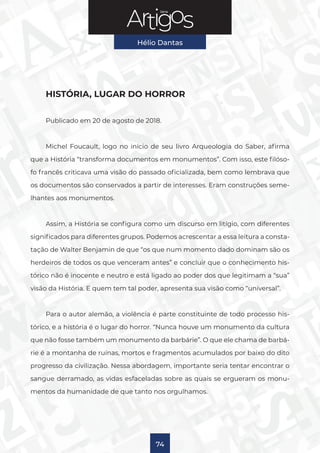 Série
Hélio Dantas
74
HISTÓRIA, LUGAR DO HORROR
Publicado em 20 de agosto de 2018.
Michel Foucault, logo no início de seu livro Arqueologia do Saber, afirma
que a História “transforma documentos em monumentos”. Com isso, este filóso-
fo francês criticava uma visão do passado oficializada, bem como lembrava que
os documentos são conservados a partir de interesses. Eram construções seme-
lhantes aos monumentos.
Assim, a História se configura como um discurso em litígio, com diferentes
significados para diferentes grupos. Podemos acrescentar a essa leitura a consta-
tação de Walter Benjamin de que “os que num momento dado dominam são os
herdeiros de todos os que venceram antes” e concluir que o conhecimento his-
tórico não é inocente e neutro e está ligado ao poder dos que legitimam a “sua”
visão da História. E quem tem tal poder, apresenta sua visão como “universal”.
Para o autor alemão, a violência é parte constituinte de todo processo his-
tórico, e a história é o lugar do horror. “Nunca houve um monumento da cultura
que não fosse também um monumento da barbárie”. O que ele chama de barbá-
rie é a montanha de ruínas, mortos e fragmentos acumulados por baixo do dito
progresso da civilização. Nessa abordagem, importante seria tentar encontrar o
sangue derramado, as vidas esfaceladas sobre as quais se ergueram os monu-
mentos da humanidade de que tanto nos orgulhamos.
 
