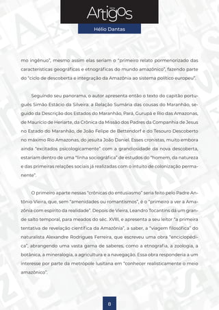 Série
Hélio Dantas
8
mo ingênuo”, mesmo assim elas seriam o “primeiro relato pormenorizado das
características geográficas e etnográficas do mundo amazônico”, fazendo parte
do “ciclo de descoberta e integração da Amazônia ao sistema político europeu”.
Seguindo seu panorama, o autor apresenta então o texto do capitão portu-
guês Simão Estácio da Silveira: a Relação Sumária das cousas do Maranhão, se-
guido da Descrição dos Estados do Maranhão, Pará, Gurupá e Rio das Amazonas,
de Maurício de Heriarte, da Crônica da Missão dos Padres da Companhia de Jesus
no Estado do Maranhão, de João Felipe de Bettendorf e do Tesouro Descoberto
no máximo Rio Amazonas, do jesuíta João Daniel. Esses cronistas, muito embora
ainda “excitados psicologicamente” com a grandiosidade da nova descoberta,
estariam dentro de uma “linha sociográfica” de estudos do “homem, da natureza
e das primeiras relações sociais já realizadas com o intuito de colonização perma-
nente”.
O primeiro aparte nessas “crônicas do entusiasmo” seria feito pelo Padre An-
tônio Vieira, que, sem “amenidades ou romantismos”, é o “primeiro a ver a Ama-
zônia com espírito da realidade”. Depois de Vieira, Leandro Tocantins dá um gran-
de salto temporal, para meados do séc. XVIII, e apresenta a seu leitor “a primeira
tentativa de revelação científica da Amazônia”, a saber, a “viagem filosófica” do
naturalista Alexandre Rodrigues Ferreira, que escreveu uma obra “enciclopédi-
ca”, abrangendo uma vasta gama de saberes, como a etnografia, a zoologia, a
botânica, a mineralogia, a agricultura e a navegação. Essa obra responderia a um
interesse por parte da metrópole lusitana em “conhecer realisticamente o meio
amazônico”.
 