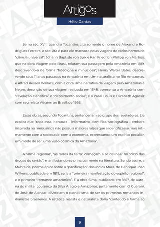 Série
Hélio Dantas
9
Se no séc. XVIII Leandro Tocantins cita somente o nome de Alexandre Ro-
drigues Ferreira, o séc. XIX é para ele marcado pelas viagens de vários nomes da
“ciência universal”: Johann Baptiste von Spix e Karl Friedrich Philipp von Martius,
que na obra Viagem pelo Brasil, relatam sua passagem pela Amazônia em 1819,
descrevendo-a de forma “fidedigna e minuciosa”; Henry Walter Bates, descre-
vendo seus 11 anos passados na Amazônia em Um naturalista no Rio Amazonas,
e Alfred Russell Wallace, com a obra Uma narrativa de viagem pelo Amazonas e
Negro, descrição de sua viagem realizada em 1848, apresenta a Amazônia com
“revelação científica” e “depoimento social”; e o casal Louis e Elizabeth Agassiz
com seu relato Viagem ao Brasil, de 1868.
Essas obras, segundo Tocantins, pertenceriam ao grupo dos reveladores. Ele
explica que “toda essa literatura – informativa, científica, sociográfica – embora
inspirada no meio, ainda não possuía maiores raízes que a identificasse mais inti-
mamente com a sociedade, com a economia, expressando um espírito peculiar,
um modo de ser, uma visão cósmica da Amazônia”.
A “alma regional”, “as raízes da terra” começam a se delinear no “ciclo das
drogas do sertão”, manifestando-se principalmente na literatura. Sendo assim, a
Muhraida, poema épico sobre a “pacificação” dos índios Mura, de Henrique João
Wilkens, publicada em 1819, seria a “primeira manifestação do espírito regional”,
e o primeiro “romance amazônico”. E a obra Simá, publicada em 1857, de auto-
ria do militar Lourenço da Silva Araújo e Amazonas, juntamente com O Guarani,
de José de Alencar, dividiriam o pioneirismo de ser os primeiros romances in-
dianistas brasileiros. A estética realista e naturalista daria “conteúdo e forma ao
 