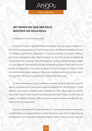 Série
Otoni Mesquita
10
NO TEMPO EM QUE SER FELIZ
BASTAVA UM RALA-RALA
Publicado em 10 de maio de 2016.
Como era longo o trajeto do ônibus Ana Cássia “Circular Joaquim Nabuco” e
havia uma parada próximo ao “Canto do Quintela”. O “Tabuleiro da Baiana” ficava
na “Estação”, próximo do “Aviaquário”. O ferro de engomar na Joaquim Nabuco.
Era muito engraçado ir para “Baixa da Égua” ou se enfiar lá para as bandas do
“Buraco do Pinto”, quando “Ferro de Engomar” servia de referência para chegar
ao “Cine Popular”, bem ali perto do Alto de Nazaré, quando o “Morro do Tucumã”
perdeu a vegetação e virou parte da “Ayrão,”. Como era longe o “Caiçara”, ficava
completamente isolado, depois da “Maromba”, praticamente no meio do mato. O
batuque da “mãe Joana” ainda ficava na entrada do São Jorge.
O Teatro Amazonas, no seu vestido cor-de-rosa, ainda se abria em porta de
saloom, deixando entrar tanto para ingênuos vesperais do “Titio Barbosa” e “Vovô
Branco”, como para o ousado teatro rebolado do “Tem xique-xique no pixoxó”.
Mas onde é mesmo que tocavam as orquestras do Glenn Miller, Ray Connifer, os
boleros e o Waldick Soriano? Não era somente para os rostos colados nas “ma-
nhãs de sol” do Parque Dez”.
Havia as “brincadeiras”, festas para dançar “ que quase sempre aconteciam
nos sábados; e a moçada inventou o verbo “paquerar”, para definir o processo de
aproximação com segundas intenções. Depois vieram outros ritmos mais agi-
 