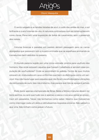 Série
Otoni Mesquita
100
O vento salgado e as tendas listadas de azul, o ruído das ondas do mar, o sol
brilhante e o azul intenso do céu. A natureza contrastava com as construções em
cores claras. Pareciam uma exposição de bolos de casamento, sem a presença
dos noivos.
Colunas brancas e paredes em pasteis abriam passagem para os carros
alongados que passavam sob a música animada que se espalhava animando os
transeuntes bem vestidos no passeio.
O mundo parecia regido por uma única vontade, pronta para usufruto dos
homens. Mas onde estavam aqueles que haviam trabalhado e serviam essa po-
pulação de usufruidores? Onde se escondiam os pobres. Certos de que muitos
estavam ali, misturados em seus uniformes que bem os distinguia como um ser-
viçal. Mas não havia lugar para aqueles que não foram escolhidos pelas vibrações
da cornucópia de ouro. Isso não é eterno, mas parece que não se apagará jamais.
Pode durar apenas a temporada de férias. Belas e felizes criaturas devem ter
bons sonhos, ou será que tudo isso é apenas a casca e nos seus sonos se encon-
tram em pesadelos. Talvez não tenhamos como saber. Mesmo que tivéssemos
como interrogar cada um deles e obtivéssemos respostas sinceras. Não sabiam o
que viria. Não tinham como prever o futuro.
 