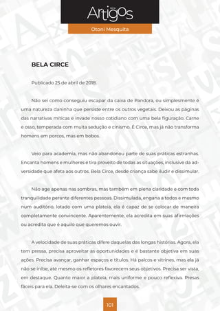 Série
Otoni Mesquita
101
BELA CIRCE
Publicado 25 de abril de 2018.
Não sei como conseguiu escapar da caixa de Pandora, ou simplesmente é
uma natureza daninha que persiste entre os outros vegetais. Deixou as páginas
das narrativas míticas e invade nosso cotidiano com uma bela figuração. Carne
e osso, temperada com muita sedução e cinismo. É Circe, mas já não transforma
homens em porcos, mas em bobos.
Veio para academia, mas não abandonou parte de suas práticas estranhas.
Encanta homens e mulheres e tira proveito de todas as situações, inclusive da ad-
versidade que afeta aos outros. Bela Circe, desde criança sabe iludir e dissimular.
Não age apenas nas sombras, mas também em plena claridade e com toda
tranquilidade perante diferentes pessoas. Dissimulada, engana a todos e mesmo
num auditório, lotado com uma plateia, ela é capaz de se colocar de maneira
completamente convincente. Aparentemente, ela acredita em suas afirmações
ou acredita que é aquilo que queremos ouvir.
A velocidade de suas práticas difere daquelas das longas histórias. Agora, ela
tem pressa, precisa aproveitar as oportunidades e é bastante objetiva em suas
ações. Precisa avançar, ganhar espaços e títulos. Há palcos e vitrines, mas ela já
não se inibe, até mesmo os refletores favorecem seus objetivos. Precisa ser vista,
em destaque. Quanto maior a plateia, mais uniforme e pouco reflexiva. Presas
fáceis para ela. Deleita-se com os olhares encantados.
 