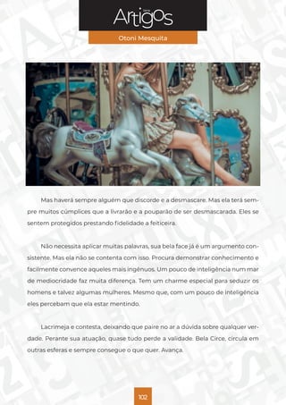 Série
Otoni Mesquita
102
Mas haverá sempre alguém que discorde e a desmascare. Mas ela terá sem-
pre muitos cúmplices que a livrarão e a pouparão de ser desmascarada. Eles se
sentem protegidos prestando fidelidade a feiticeira.
Não necessita aplicar muitas palavras, sua bela face já é um argumento con-
sistente. Mas ela não se contenta com isso. Procura demonstrar conhecimento e
facilmente convence aqueles mais ingênuos. Um pouco de inteligência num mar
de mediocridade faz muita diferença. Tem um charme especial para seduzir os
homens e talvez algumas mulheres. Mesmo que, com um pouco de inteligência
eles percebam que ela estar mentindo.
Lacrimeja e contesta, deixando que paire no ar a dúvida sobre qualquer ver-
dade. Perante sua atuação, quase tudo perde a validade. Bela Circe, circula em
outras esferas e sempre consegue o que quer. Avança.
 
