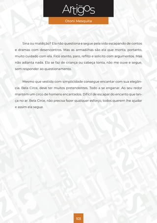 Série
Otoni Mesquita
103
Sina ou maldição? Ela não questiona e segue pela vida escapando de contos
e dramas com desencontros. Mas as armadilhas são ela que monta, portanto,
muito cuidado com ela. Fico atento, paro, reflito e solicito com argumentos. Mas
não adianta nada. Ela se faz de criança ou cabeça tonta, não me ouve e segue,
sem responder ao questionamento.
Mesmo que vestida com simplicidade consegue encantar com sua elegân-
cia. Bela Circe, deve ter muitos pretendentes. Todo a se enganar. Ao seu redor
mantém um circo de homens encantados. Difícil de escapar do encanto que lan-
ça no ar. Bela Circe, não precisa fazer qualquer esforço, todos querem lhe ajudar
e assim ela segue.
 