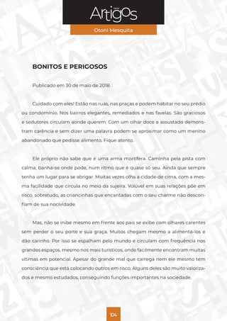 Série
Otoni Mesquita
104
BONITOS E PERIGOSOS
Publicado em 30 de maio de 2018.
Cuidado com eles! Estão nas ruas, nas praças e podem habitar no seu prédio
ou condomínio. Nos bairros elegantes, remediados e nas favelas. São graciosos
e sedutores circulam aonde querem. Com um olhar doce e assustado demons-
tram carência e sem dizer uma palavra podem se aproximar como um menino
abandonado que pedisse alimento. Fique atento.
Ele próprio não sabe que é uma arma mortífera. Caminha pela pista com
calma, banha-se onde pode, num ritmo que é quase só seu. Ainda que sempre
tenha um lugar para se abrigar. Muitas vezes olha a cidade de cima, com a mes-
ma facilidade que circula no meio da sujeira. Volúvel em suas relações põe em
risco, sobretudo, as criancinhas que encantadas com o seu charme não descon-
fiam de sua nocividade.
Mas, não se inibe mesmo em frente aos pais se exibe com olhares carentes
sem perder o seu porte e sua graça. Muitos chegam mesmo a alimentá-los e
dão carinho. Por isso se espalham pelo mundo e circulam com frequência nos
grandes espaços, mesmo nos mais turísticos, onde facilmente encontram muitas
vítimas em potencial. Apesar do grande mal que carrega nem ele mesmo tem
consciência que está colocando outros em risco. Alguns deles são muito valoriza-
dos e mesmo estudados, conseguindo funções importantes na sociedade.
 