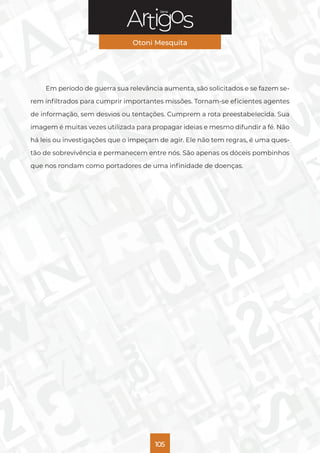 Série
Otoni Mesquita
105
Em período de guerra sua relevância aumenta, são solicitados e se fazem se-
rem infiltrados para cumprir importantes missões. Tornam-se eficientes agentes
de informação, sem desvios ou tentações. Cumprem a rota preestabelecida. Sua
imagem é muitas vezes utilizada para propagar ideias e mesmo difundir a fé. Não
há leis ou investigações que o impeçam de agir. Ele não tem regras, é uma ques-
tão de sobrevivência e permanecem entre nós. São apenas os dóceis pombinhos
que nos rondam como portadores de uma infinidade de doenças.
 