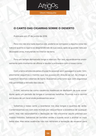 Série
Otoni Mesquita
106
O CANTO DAS CIGARRAS SOBRE O DESERTO
Publicado em 27 de junho de 2018.
Para nós não era nada espetacular, poderia se comparar a alguma coisa tão
natural quanto à cigarra se desprendendo de sua casca, após se guardar nela por
dezessete anos, maturando no interior da terra.
Fora um tempo demasiado longo e obscuro. Por isso, aguardávamos ansio-
samente pelo momento de aflorar e saudar a primavera com o nosso canto.
Com a terra amolecida pelas chuvas foi possível abrir passagem e subir. Sim-
plesmente seguimos o instinto que nos puxava em direção ao sol. Ao chegar a
superfície estamos cobertos de barro. Buscamos uma torre que com segurança
nos garantisse a retirada das cascas.
Enfim, retiramo-las como cavaleiros medievais se desfazem de suas arma-
duras após um período de longas e cansativas batalhas. Ficamos nus e saímos
em busca de um local onde pudéssemos secar.
Soltamos o nosso canto a reverberar nos dias longos e quentes de verão.
Contentávamos-vos com este mundo por desconhecer a existência de qualquer
outro. Mas não escondíamos a decepção de não encontrar aquilo previsto por
nossos instintos. Sabíamos de variados verdes e suaves azuis a animar os mais
belos dias. Mas estas ausências não nos retiraram a sensação de renascer para
 