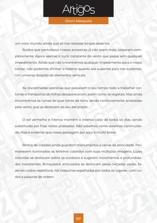 Série
Otoni Mesquita
107
um novo mundo, ainda que só nos restasse longos desertos.
Ruídos que perturbava nossos ancestrais já não soam mais, cessaram com-
pletamente. Agora apenas o zunir constante do vento que passa sem qualquer
impedimento. Ainda que não encontremos qualquer impedimento para o nosso
cantar, não podemos afirmar o mesmo quanto aos suportes para nos sustentar.
Um universo despido de elementos verticais.
As disciplinadas operárias que passavam o seu tempo todo a trabalhar cor-
tando e transportando folhas desapareceram, assim como os vegetais. Mas ainda
encontramos as ruínas de suas torres de terra, sendo continuamente arrastadas
pelo vento, que as deslocam ao seu bel prazer.
O sol vermelho e intenso mantém o intenso calor de todos os dias, sendo
substituído por frias noites prateadas. Não sabemos como daremos continuida-
de, mas é evidente que nossa passagem por aqui é muito breve.
Restos de cidades ainda guardam monumentos e cenas de atrocidade. Per-
manecem iluminados os letreiros coloridos com suas múltiplas imagens. Luzes
coloridas se deslocam sobre os outdoors e sugerem movimentos e profundida-
des inexistentes. Brinquedos articulados se deslocam pelas calçadas vazias, fa-
zendo ruídos repetitivos. Há máquinas espalhadas por todos os lugares, com ruí-
dos e palavras de ordem.
 