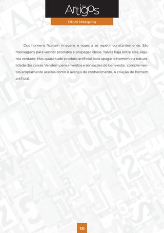 Série
Otoni Mesquita
108
Dos homens ficaram imagens e vozes a se repetir constantemente. São
mensagens para vender produtos e propagar ideias. Talvez haja entre elas, algu-
ma verdade. Mas quase tudo produto artificial para apagar o homem e a natura-
lidade das coisas. Vendem pensamentos e sensações de bem-estar, complemen-
tos amplamente aceitos como o avanço do conhecimento. A criação do homem
artificial.
 