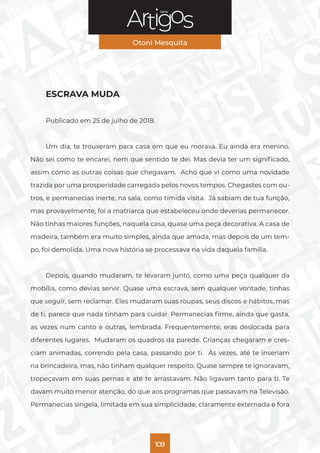 Série
Otoni Mesquita
109
ESCRAVA MUDA
Publicado em 25 de julho de 2018.
Um dia, te trouxeram para casa em que eu morava. Eu ainda era menino.
Não sei como te encarei, nem que sentido te dei. Mas devia ter um significado,
assim como as outras coisas que chegavam. Acho que vi como uma novidade
trazida por uma prosperidade carregada pelos novos tempos. Chegastes com ou-
tros, e permanecias inerte, na sala, como tímida visita. Já sabiam de tua função,
mas provavelmente, foi a matriarca que estabeleceu onde deverias permanecer.
Não tinhas maiores funções, naquela casa, quase uma peça decorativa. A casa de
madeira, também era muito simples, ainda que amada, mas depois de um tem-
po, foi demolida. Uma nova história se processava na vida daquela família.
Depois, quando mudaram, te levaram junto, como uma peça qualquer da
mobília, como devias servir. Quase uma escrava, sem qualquer vontade, tinhas
que seguir, sem reclamar. Eles mudaram suas roupas, seus discos e hábitos, mas
de ti, parece que nada tinham para cuidar. Permanecias firme, ainda que gasta,
as vezes num canto e outras, lembrada. Frequentemente, eras deslocada para
diferentes lugares. Mudaram os quadros da parede. Crianças chegaram e cres-
ciam animadas, correndo pela casa, passando por ti. Às vezes, até te inseriam
na brincadeira, mas, não tinham qualquer respeito. Quase sempre te ignoravam,
tropeçavam em suas pernas e até te arrastavam. Não ligavam tanto para ti. Te
davam muito menor atenção, do que aos programas que passavam na Televisão.
Permanecias singela, limitada em sua simplicidade, claramente externada e fora
 