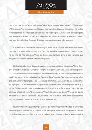 Série
Otoni Mesquita
11
tando, as “papinhas” e os “minguais” dos “Bancreveas”, dos “Ideais”, “Olympicos”
e “Rio Negros” se propagaram. Roupas brancas, tecidos com diferentes cortados,
fosforescentes estampados para abafar na “luz negra”. Antes, eram as dublagens
nas festas dos “Barés” ou do “Rio Negro Club”, quando se destacavam as perfor-
mances de Litlle Box, Ednelza Shado e tantos outros que não alcancei.
A tradicional coluna social do Nogar, com seus clichês das mimosas debu-
tantes e dos mais variados eventos. Das garotas de roupa de banho e das misses
no sereno do Rio Negro. A “festa da Camélia”, da Cuba-Livre e das rumbas que
imaginei esconder na fachada do “Acapulco”.
O ritual de abertura das cortinas dos cinemas, a sala de espera no “Cine Ode-
on”, o “Festival Norte de Cinema”, Helena Inês com sua blusa transparente provo-
cou um frisson ao passar em plena sete de setembro. A boca vermelha da Dona
Yayá, montada na portaria do Cine Avenida. Dos “Kungs-Fus” e as pornochancha-
das do Guarani. Os salgados do Mocambo, o ti-ti-ti do Bar Avenida, os sanduíches
do Agô-gô. O Sundae da Lobrás, quando o café do “Pina” ficava quase na esqui-
na da Guilherme Moreira e ainda não era ilha. Que ano foi aquele que o Jander
ganhou o festival com “Domingo na Vila de São José da Barra”? Letra do poeta
Anibal Bessa. Já era setenta e uns, quando “A Selva” foi à Paris, mas isso foi antes
da chegada do “Galvez” e outras “Folias” do Márcio.
Quando falo “naquele tempo”, vocês podem imaginar infinitos momentos,
mas em geral tendemos a buscar boas imagens, quando tudo parecia menos
complicado e nos recolhemos numa cidade que mistura infância, puberdade e
 