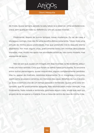 Série
Otoni Mesquita
110
de moda. Quase sempre, parada na sala, talvez só a observar. Uma verdadeira es-
crava, sem qualquer trato ou deferência. Um ser, quase invisível.
Finalmente, depois de outros tempos, novas mudanças. Eu saí de casa, e
ela seguiu comigo, mas não foi uma escolha afetiva consciente. Talvez mais uma
atitude da minha pouca praticidade, mas que pretendia tirá-la daquele eterno
abandono. Por mais alguns anos, praticamente bolou em minhas descuidadas
moradas, mas, muito me apoio nas atividades artísticas, não como modelo, mas
assistente de apoio.
Não sei por que, quase um milagre, em dias recentes, se fez evidente, adqui-
rindo um novo sentido. Creio que foram as velhas fotos consultadas. Te encontre
entre outros personagens, quase esquecidos, alguns completamente perdidos.
Mas tu, apesar do maltrato, resististes bravamente. Te vi, integravas o conjunto,
assim como as poses e cenários, os interiores das casas, detalhes da rua e da pra-
ça. Eras o exemplo vivo de um tempo passado e lembrado. Quase uma coisa en-
cantada, que foi praticamente apagada. Não reivindicastes maior atenção, mas
finalmente, foste notada e lembrada, ganhaste algum trato, ainda que sem um
projeto de te recuperar a matéria. Eras a mesa de centro da casa de minha mãe.
 