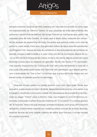 Série
Otoni Mesquita
12
tempos recentes. Quando ser feliz, bastava um rala-rala encarnado ou uma vaga
na arquibancada do General Osório. Ai que saudade da tribo dos Andirás, dos
pássaros e quadrilhas do festival, tão longe ficaram as mariranas que caiam nas
calçadas altas da João Coelho; do susto que o diabo dava, saltando em estron-
do do alçapão da pastorinha do Luso. Da sereia que parecia nadar num mar de
gelatina, meio verde, meio azul. Dos grandes Vidros de água colorida pendentes
na Drogaria Fink. Depois da fase do candeeiro e das brincadeiras de sombras na
parede, chegou à eletricidade e a noite virou um dia de animação, depois do tu-
-tu-ru-bim-te-tê brincava-se de manja, trinta e um alerta; alguns ainda iam para
berlinda, outros para os sopapos do garrafão. Ainda não havia a “TV Ajuricaba”,
mas aquela musiquinha da “Crônica do Dia” torturava lembrando a hora de ir
para aula. Das peles queimadas dos “banhos” aos domingos, que depois ganha-
ram o bronzeado do “Ton-a-Ton”, no tempo que a praia da Ponta Negra era um
barato tanto no sábado quanto no domingo.
Naquele tempo, pobre na cidade parecia viver com dignidade. Ainda que
pequena, a população era bem dividida. Aparentemente serena, uma parte vivia
à margem, recolhida numa outra cidade. Por ela passava-se quando se ia ao mer-
cado ou pegar “motor” para o interior. Hoje, sua imagem é uma lembrança co-
lorizada, misturada à velhas fotos de matérias de “O Cruzeiro” e à cartões postais
de “A Favorita”. Mas é ela que emerge, pintada e traçada, com seus caminhos em
desalinho, inteiramente erguida em madeira, sobre troncos de árvores diversas,
exóticas formas de uma cidade coberta de palha que flutuava, e ainda navega
em minha memória.
 