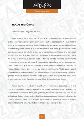 Série
Otoni Mesquita
16
NOVAS HISTÓRIAS
Publicado em 7 de junho de 2016.
Hoje, mesmo a academia, tende a escapar daquela história de narrativa insí-
pida e fria, insossa para digerir, estimulando outras abordagens. A Nova História
abre-se num grande leque de possibilidades: são as macros e micros histórias, as
questões regionais e fatos que se restringiram a pequenos grupos locais e nem
por isso deixaram de refletir o todo de uma realidade. A história oral com seus
sons e tons, e as imagens trazendo momentos e personagens que já se foram.
As ideias, as técnicas, a política. Indo ao tempo remoto ou vindo ao momento
recente, tudo pode ser relevante. E como são tantas as lacunas, penso ser urgen-
te recuperar tudo que nos for possível, os mais diversos aspectos da história da
nossa cidade, mesmo que recente ou pessoal não importa. Ainda que pequena
e aparentemente banal poderá ser algo vibrante e original. O tempo é como um
grande incêndio, passa devorando tudo que não fica protegido, não basta reter
em nossas memórias, é preciso compartilhar, deixando para o futuro.
Penso assim por lembrar de significativos momentos passados no 4º ano
primário, quando a professora Aurelina, uma gaúcha de longa trança negra nos
fazia cantar: o “terra dos Barés, dos igarapés”, falava dos rios colossais, contava do
ciclo áureo da borracha, mostrando diferentes aspectos da cidade, lembrando da
riqueza marcada na fachada dos prédios antigos; da instalação da eletricidade e
dos bondes como uma novidade que chegou à poucas cidades.
 