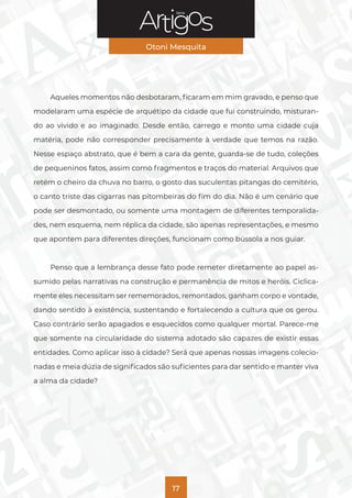 Série
Otoni Mesquita
17
Aqueles momentos não desbotaram, ficaram em mim gravado, e penso que
modelaram uma espécie de arquétipo da cidade que fui construindo, misturan-
do ao vivido e ao imaginado. Desde então, carrego e monto uma cidade cuja
matéria, pode não corresponder precisamente à verdade que temos na razão.
Nesse espaço abstrato, que é bem a cara da gente, guarda-se de tudo, coleções
de pequeninos fatos, assim como fragmentos e traços do material. Arquivos que
retém o cheiro da chuva no barro, o gosto das suculentas pitangas do cemitério,
o canto triste das cigarras nas pitombeiras do fim do dia. Não é um cenário que
pode ser desmontado, ou somente uma montagem de diferentes temporalida-
des, nem esquema, nem réplica da cidade, são apenas representações, e mesmo
que apontem para diferentes direções, funcionam como bússola a nos guiar.
Penso que a lembrança desse fato pode remeter diretamente ao papel as-
sumido pelas narrativas na construção e permanência de mitos e heróis. Ciclica-
mente eles necessitam ser rememorados, remontados, ganham corpo e vontade,
dando sentido à existência, sustentando e fortalecendo a cultura que os gerou.
Caso contrário serão apagados e esquecidos como qualquer mortal. Parece-me
que somente na circularidade do sistema adotado são capazes de existir essas
entidades. Como aplicar isso à cidade? Será que apenas nossas imagens colecio-
nadas e meia dúzia de significados são suficientes para dar sentido e manter viva
a alma da cidade?
 