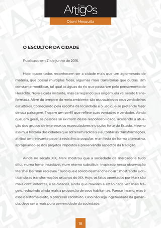 Série
Otoni Mesquita
18
O ESCULTOR DA CIDADE
Publicado em 21 de junho de 2016.
Hoje, quase todos reconhecem ser a cidade mais que um aglomerado de
matéria, que possui múltiplas faces, algumas mais transitórias que outras. Um
constante modificar, tal qual as águas do rio que passaram pelo pensamento de
Heráclito. Nova a cada instante, mas carregando sua origem, ela vai sendo trans-
formada. Além do tempo e do meio ambiente, são os usuários os seus verdadeiros
escultores. Começando pela escolha da localidade e o uso que se pretende fazer
de sua paisagem. Traçam um perfil que reflete suas vontades e verdades. Ainda
que, em geral, as pessoas se eximam dessa responsabilidade, acusando a atua-
ção dos grupos de interesse, os especuladores e o pulso forte do Estado. Mesmo
assim, a história das cidades que sofreram radicais e autoritárias transformações,
atribui um relevante papel à resistência popular: manifesta de forma alternativa,
apropriando-se dos projetos impostos e preservando aspectos da tradição.
Ainda no século XIX, Marx mostrou que a sociedade da mercadoria tudo
dilui, numa fome insaciável, num eterno substituir. Inspirado nessa observação
Marshal Berman escreveu ”Tudo que é sólido desmancha no ar”, mostrando e cri-
ticando as transformações urbanas do XIX. Hoje, os fatos apontados por Marx são
mais contundentes, e as cidades, ainda que maiores e estão cada vez mais frá-
geis, reduzindo ainda mais a proporção de seus habitantes. Parece insano, mas é
esse o sistema eleito, o processo escolhido. Caso não seja ingenuidade da ganân-
cia, deve ser a mais pura perversidade da sociedade.
 