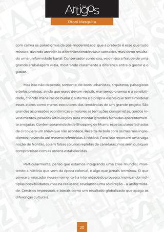Série
Otoni Mesquita
20
com calma os paradigmas da pós-modernidade: que a pretexto é esse que tudo
mistura, dizendo atender às diferentes tendências e vontades, mas como resulta-
do uma uniformidade banal. Conservador como sou, vejo nisso a fraude de uma
grande embalagem vazia, mostrando claramente a diferença entre o gostar e o
gastar.
Mas isso não depende, somente, de bons urbanistas, arquitetos, paisagistas
e belos projetos, ainda que esses devam resistir, mantendo o senso e a sensibili-
dade, criando maneiras de burlar o sistema e a própria escola que tenta modelar
esses atores como meros executores das tendências de um grande projeto. São
grandes as pressões econômicas e maiores as tentações consumistas, gordos in-
vestimentos, pesadas articulações para montar grandes fachadas aparentemen-
te arrojadas. Contemporaneidade de Shopping de Miami, espetaculares fachadas
de circo para um show que não acontece. Receita de bolo com os mesmos ingre-
dientes, havendo até mesmo referências à história. Para isso recortam uma vaga
noção de frontão, colam falsas colunas repletas de caneluras, mas sem qualquer
compromisso com as ordens estabelecidas.
Particularmente, penso que estamos integrando uma crise mundial, man-
tendo a história que vem da época colonial, é algo que jamais terminou. O que
parece ameaçador nesse momento é a intensidade do processo, insinuando múl-
tiplas possibilidades, mas na realidade, revelando uma só direção – a uniformida-
de. Cenários impessoais e banais como um resultado globalizado que apaga as
diferenças culturais.
 