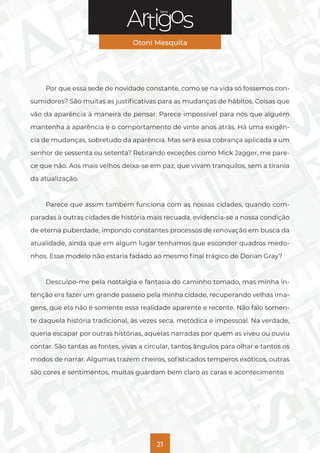 Série
Otoni Mesquita
21
Por que essa sede de novidade constante, como se na vida só fossemos con-
sumidores? São muitas as justificativas para as mudanças de hábitos. Coisas que
vão da aparência à maneira de pensar. Parece impossível para nós que alguém
mantenha a aparência e o comportamento de vinte anos atrás. Há uma exigên-
cia de mudanças, sobretudo da aparência. Mas será essa cobrança aplicada a um
senhor de sessenta ou setenta? Retirando exceções como Mick Jagger, me pare-
ce que não. Aos mais velhos deixa-se em paz, que vivam tranquilos, sem a tirania
da atualização.
Parece que assim também funciona com as nossas cidades, quando com-
paradas à outras cidades de história mais recuada, evidencia-se a nossa condição
de eterna puberdade, impondo constantes processos de renovação em busca da
atualidade, ainda que em algum lugar tenhamos que esconder quadros medo-
nhos. Esse modelo não estaria fadado ao mesmo final trágico de Dorian Gray?
Desculpo-me pela nostalgia e fantasia do caminho tomado, mas minha in-
tenção era fazer um grande passeio pela minha cidade, recuperando velhas ima-
gens, que ela não é somente essa realidade aparente e recente. Não falo somen-
te daquela história tradicional, às vezes seca, metódica e impessoal. Na verdade,
queria escapar por outras histórias, aquelas narradas por quem as viveu ou ouviu
contar. São tantas as fontes, vivas a circular, tantos ângulos para olhar e tantos os
modos de narrar. Algumas trazem cheiros, sofisticados temperos exóticos, outras
são cores e sentimentos, muitas guardam bem claro as caras e acontecimento.
 