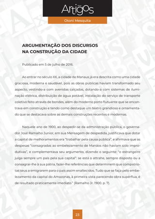 Série
Otoni Mesquita
23
ARGUMENTAÇÃO DOS DISCURSOS
NA CONSTRUÇÃO DA CIDADE
Publicado em 5 de julho de 2016.
Ao entrar no século XX, a cidade de Manaus já era descrita como uma cidade
graciosa, moderna e saudável, pois as obras públicas haviam transformado seu
aspecto, vestindo-a com avenidas calçadas, dotando-a com sistemas de ilumi-
nação elétrica, distribuição de água potável, instalação do serviço de transporte
coletivo feito através de bondes, além do moderno porto flutuante que se encon-
trava em construção e tendo como destaque um teatro grandioso e ornamenta-
do que se destacava sobre as demais construções recentes e modernas.
Naquele ano de 1900, ao despedir-se da administração pública, o governa-
dor José Ramalho Junior, em sua Mensagem de despedida, justificava que dotar
a capital de melhoramentos era “trabalhar pela causa pública”, e afirmava que as
despesas “consagradas ao embelezamento de Manáos não haviam sido impro-
dutivas”, e complementava seu argumento, dizendo o seguinte: “o estrangeiro
julga sempre um país pela sua capital”: se está o attrahe, sempre disposto ou a
consagrar-lhe à sua pátria, fazer-lhe referências que determinem que compatrio-
tas seus a emigrarem para o país assim enaltecidos. Tudo que se faça pelo embe-
lezamento da capital do Amazonas, à primeira vista parecendo obra supérflua, é
de resultado praticamente imediato.” (Ramalho Jr. 1900. p. 7).
 