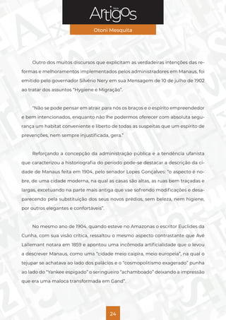 Série
Otoni Mesquita
24
Outro dos muitos discursos que explicitam as verdadeiras intenções das re-
formas e melhoramentos implementados pelos administradores em Manaus, foi
emitido pelo governador Silvério Nery em sua Mensagem de 10 de julho de 1902
ao tratar dos assuntos “Hygiene e Migração”.
“Não se pode pensar em atrair para nós os braços e o espírito empreendedor
e bem intencionados, enquanto não lhe podermos oferecer com absoluta segu-
rança um habitat conveniente e liberto de todas as suspeitas que um espírito de
prevenções, nem sempre injustificada, gera.”
Reforçando a concepção da administração pública e a tendência ufanista
que caracterizou a historiografia do período pode-se destacar a descrição da ci-
dade de Manaus feita em 1904, pelo senador Lopes Gonçalves: “o aspecto é no-
bre, de uma cidade moderna, na qual as casas são altas, as ruas bem traçadas e
largas, excetuando na parte mais antiga que vae sofrendo modificações e desa-
parecendo pela substituição dos seus novos prédios, sem beleza, nem higiene,
por outros elegantes e confortáveis”.
No mesmo ano de 1904, quando esteve no Amazonas o escritor Euclides da
Cunha, com sua visão crítica, ressaltou o mesmo aspecto contrastante que Avé
Lallemant notara em 1859 e apontou uma incômoda artificialidade que o levou
a descrever Manaus, como uma “cidade meio caipira, meio europeia”, na qual o
tejupar se achatava ao lado dos palácios e o “cosmopolitismo exagerado” punha
ao lado do “Yankee espigado” o seringueiro “achamboado” deixando a impressão
que era uma maloca transformada em Gand”.
 