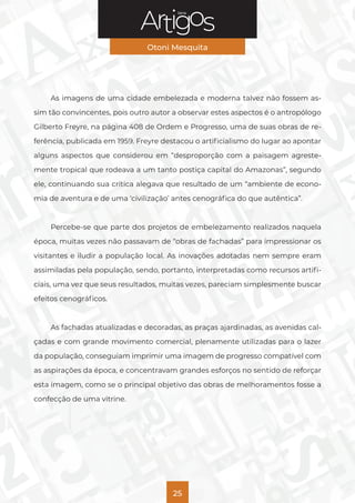 Série
Otoni Mesquita
25
As imagens de uma cidade embelezada e moderna talvez não fossem as-
sim tão convincentes, pois outro autor a observar estes aspectos é o antropólogo
Gilberto Freyre, na página 408 de Ordem e Progresso, uma de suas obras de re-
ferência, publicada em 1959. Freyre destacou o artificialismo do lugar ao apontar
alguns aspectos que considerou em “desproporção com a paisagem agreste-
mente tropical que rodeava a um tanto postiça capital do Amazonas”, segundo
ele, continuando sua crítica alegava que resultado de um “ambiente de econo-
mia de aventura e de uma ‘civilização’ antes cenográfica do que autêntica”.
Percebe-se que parte dos projetos de embelezamento realizados naquela
época, muitas vezes não passavam de “obras de fachadas” para impressionar os
visitantes e iludir a população local. As inovações adotadas nem sempre eram
assimiladas pela população, sendo, portanto, interpretadas como recursos artifi-
ciais, uma vez que seus resultados, muitas vezes, pareciam simplesmente buscar
efeitos cenográficos.
As fachadas atualizadas e decoradas, as praças ajardinadas, as avenidas cal-
çadas e com grande movimento comercial, plenamente utilizadas para o lazer
da população, conseguiam imprimir uma imagem de progresso compatível com
as aspirações da época, e concentravam grandes esforços no sentido de reforçar
esta imagem, como se o principal objetivo das obras de melhoramentos fosse a
confecção de uma vitrine.
 