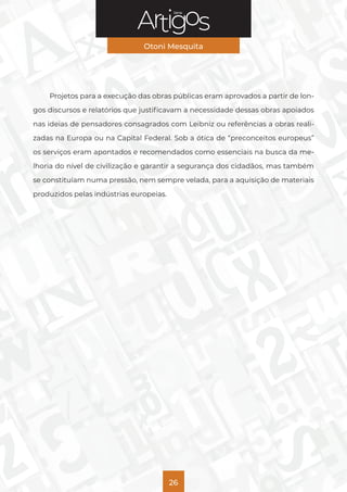 Série
Otoni Mesquita
26
Projetos para a execução das obras públicas eram aprovados a partir de lon-
gos discursos e relatórios que justificavam a necessidade dessas obras apoiados
nas ideias de pensadores consagrados com Leibniz ou referências a obras reali-
zadas na Europa ou na Capital Federal. Sob a ótica de “preconceitos europeus”
os serviços eram apontados e recomendados como essenciais na busca da me-
lhoria do nível de civilização e garantir a segurança dos cidadãos, mas também
se constituíam numa pressão, nem sempre velada, para a aquisição de materiais
produzidos pelas indústrias europeias.
 
