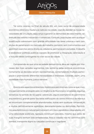 Série
Otoni Mesquita
28
Tal como ocorreu no final do século XIX, um novo surto de prosperidade
econômica direciona mudanças radicais na cidade, visando atender as novas ne-
cessidades de circulação, segurança e garantir as demandas de crescimento, so-
bretudo dos setores industriais e comerciais. Contudo, populações sem qualquer
qualificação sobrevivem com grande dificuldade nas áreas urbanas e sem con-
dições de penetrarem no mercado de trabalho, portanto, sem instrumentos que
permitam exercitar pleno direito de cidadania, permanecem excluídos. O desafio
é estabelecer políticas públicas capazes de promover a integração, valorização e
a inclusão deste contingente no viver social da cidade.
Compreende-se que uma sociedade democrática, deva ser regida por inte-
resses dos mais variados segmentos, não somente pelas políticas econômicas.
Certamente as decisões seriam representativas, contemplando múltipla partici-
pação e promovendo diferentes necessidades e interesses. Gerando, assim, uma
sociedade mais humana, justa e sensível.
Quanto aos aspectos ambientais, históricos e patrimoniais, nota-se que, mes-
mo parcialmente protegido pela Lei Orgânica do Município e ensaiadas algumas
tentativas no sentido de recuperar, sobretudo, alguns exemplares do patrimônio
arquitetônico, grande parte das belas edificações do centro histórico de Manaus
se encontram completamente abandonadas, outras sem qualquer conservação
e muitas definitivamente agredidas: descaracterizadas ou demolidas. Patrimô-
nio arquitetônico e o natural permanecem em risco, agredidos e degradados em
uma velocidade acelerada. Igarapés continuam poluídos, mesmo que parte de
suas margens tenham sido embelezadas. Para o cidadão não há caminhos com
sombra, transporte digno ou calçadas contínuas e regulares.
 