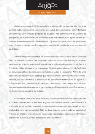 Série
Otoni Mesquita
29
Infelizmente, o patrimônio material e imaterial não está amparado por uma
política pública autônoma e contundente, capaz de se confrontar com interesses
econômicos. Com amplos poderes de atuação, não somente em sua extensão
geográfica, mas, sobretudo, no âmbito cultural. Para tanto, suas ações devem en-
contrar respaldo nos currículos escolares, cujos conteúdos e metodologias incul-
quem ideias e valores que fortaleçam as noções de cidadania e pertencimento
da cidade.
Grandes empreendimentos na área da construção civil e das obras públicas
vêm produzindo construções arrojadas, denotando uma clara situação de pros-
peridade. No entanto, esta aparência não parece de acordo com as condições en-
frentadas pela maior parte da população. Ou seja, a convivência com deficiências
de serviços públicos básicos, como educação, saúde e transporte. Além de uma
rotina marcada por outros setores que necessitam ser continuamente acompa-
nhados, ou seja: melhoria e ampliação do serviço de distribuição de água, ilu-
minação pública, pavimentação de ruas, calçamento para pedestres, ciclovias,
instalação de rede de esgotos, engenharia e sociologia do trânsito. Que pensem
no homem como usuário da cidade.
A sociedade tem pressa em demasia, violência em excesso e solidariedade
e fraternidade de menos. Por este ângulo, a cidade humanizada, embelezada e
tranquila, só faz sentido e só será economicamente rentável, para usuários sen-
sibilizados com estes aspectos. Não se deve esperar uma mudança radical no
modelo de cidade, se não houver mudanças nas relações sociais, econômicas e,
sobretudo, culturais, que se processam em seu interior.
 