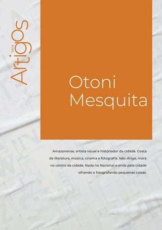 Série
Otoni Mesquita
3
Série
Otoni
Mesquita
Amazonense, artista visual e historiador da cidade. Gosta
de literatura, música, cinema e fotografia. Não dirige, mora
no centro da cidade. Nada no Nacional e anda pela cidade
olhando e fotografando pequenas coisas.
 