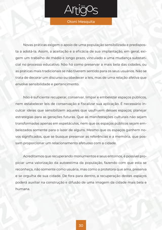 Série
Otoni Mesquita
30
Novas práticas exigem o apoio de uma população sensibilizada e predispos-
ta a adotá-la. Assim, a aceitação e a eficácia de sua implantação, em geral, exi-
gem um trabalho de médio e longo prazo, vinculado a uma mudança substan-
cial no processo educativo. Não há como preservar a mais bela das cidades, ou
as práticas mais tradicionais se não tiverem sentido para os seus usuários. Não se
trata de decorar um discurso ou obedecer a leis, mas de uma relação afetiva que
envolve sensibilidade e pertencimento.
Não é suficiente recuperar, conservar, limpar e embelezar espaços públicos,
nem estabelecer leis de conservação e fiscalizar sua aplicação. É necessário in-
culcar ideias que sensibilizem aqueles que usufruem desses espaços; planejar
estratégias para as gerações futuras. Que as manifestações culturais não sejam
transformadas apenas em espetáculos, nem que os espaços públicos sejam em-
belezados somente para o lazer de alguns. Mesmo que os espaços ganhem no-
vos significados, que se busque preservar as referências e a memória, que pos-
sam proporcionar um relacionamento afetuoso com a cidade.
Acreditamos que recuperando monumentos e seus entornos, é possível pro-
piciar uma valorização da autoestima da população, fazendo com que esta se
reconheça, não somente como usuária, mas como a protetora que ama, preserva
e se orgulha de sua cidade. De fora para dentro, a recuperação destes espaços
poderá auxiliar na construção e difusão de uma imagem da cidade mais bela e
humana.
 