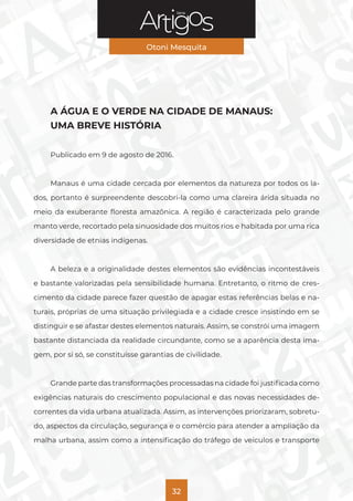 Série
Otoni Mesquita
32
A ÁGUA E O VERDE NA CIDADE DE MANAUS:
UMA BREVE HISTÓRIA
Publicado em 9 de agosto de 2016.
Manaus é uma cidade cercada por elementos da natureza por todos os la-
dos, portanto é surpreendente descobri-la como uma clareira árida situada no
meio da exuberante floresta amazônica. A região é caracterizada pelo grande
manto verde, recortado pela sinuosidade dos muitos rios e habitada por uma rica
diversidade de etnias indígenas.
A beleza e a originalidade destes elementos são evidências incontestáveis
e bastante valorizadas pela sensibilidade humana. Entretanto, o ritmo de cres-
cimento da cidade parece fazer questão de apagar estas referências belas e na-
turais, próprias de uma situação privilegiada e a cidade cresce insistindo em se
distinguir e se afastar destes elementos naturais. Assim, se constrói uma imagem
bastante distanciada da realidade circundante, como se a aparência desta ima-
gem, por si só, se constituísse garantias de civilidade.
Grande parte das transformações processadas na cidade foi justificada como
exigências naturais do crescimento populacional e das novas necessidades de-
correntes da vida urbana atualizada. Assim, as intervenções priorizaram, sobretu-
do, aspectos da circulação, segurança e o comércio para atender a ampliação da
malha urbana, assim como a intensificação do tráfego de veículos e transporte
 