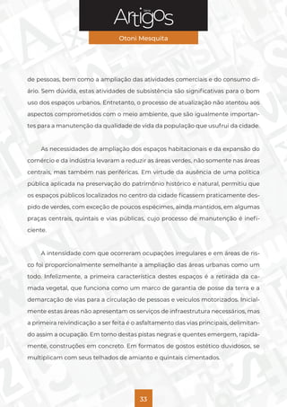 Série
Otoni Mesquita
33
de pessoas, bem como a ampliação das atividades comerciais e do consumo di-
ário. Sem dúvida, estas atividades de subsistência são significativas para o bom
uso dos espaços urbanos. Entretanto, o processo de atualização não atentou aos
aspectos comprometidos com o meio ambiente, que são igualmente importan-
tes para a manutenção da qualidade de vida da população que usufrui da cidade.
As necessidades de ampliação dos espaços habitacionais e da expansão do
comércio e da indústria levaram a reduzir as áreas verdes, não somente nas áreas
centrais, mas também nas periféricas. Em virtude da ausência de uma política
pública aplicada na preservação do patrimônio histórico e natural, permitiu que
os espaços públicos localizados no centro da cidade ficassem praticamente des-
pido de verdes, com exceção de poucos espécimes, ainda mantidos, em algumas
praças centrais, quintais e vias públicas, cujo processo de manutenção é inefi-
ciente.
A intensidade com que ocorreram ocupações irregulares e em áreas de ris-
co foi proporcionalmente semelhante a ampliação das áreas urbanas como um
todo. Infelizmente, a primeira característica destes espaços é a retirada da ca-
mada vegetal, que funciona como um marco de garantia de posse da terra e a
demarcação de vias para a circulação de pessoas e veículos motorizados. Inicial-
mente estas áreas não apresentam os serviços de infraestrutura necessários, mas
a primeira reivindicação a ser feita é o asfaltamento das vias principais, delimitan-
do assim a ocupação. Em torno destas pistas negras e quentes emergem, rapida-
mente, construções em concreto. Em formatos de gostos estético duvidosos, se
multiplicam com seus telhados de amianto e quintais cimentados.
 