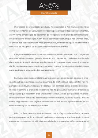 Série
Otoni Mesquita
34
O processo de atualização produziu necessidades e fez muitas exigências
como o uso intenso de veículos motorizados para quase todos os deslocamentos,
assim como a instalação de aparelhos de refrigeração em grande parte dos espa-
ços de trabalho e habitação. Além disso, podemos observar que nos últimos anos,
as cheias dos rios se tornaram mais provocativas, como se as águas insistissem na
tentativa de recuperar os espaços que lhe foram subtraídos.
A legislação da província, sobretudo do conteúdo veiculado nos códigos de
posturas, demonstravam grande atenção em manter as condições ambientais
da povoação. A partir de uma regulamentação que procurava impedir a degra-
dação dos igarapés pelo uso indevido, assim como a retirada de materiais como
areia, pedras e a vegetação das matas ciliares.
Contudo, podemos constatar que tais objetivos se perderam perante a pres-
são de outras exigências e com a ausência de profissionais especialistas nas re-
partições que deveriam regular e fiscalizar tais políticas. Sob a pressão do cresci-
mento repentino e a falta de resistência não foi possível preservar as três bacias
de igarapés que recortam área urbana de Manaus. Ainda que grandes financia-
mentos tenham almejado a recuperação de suas fontes, isto não ocorreu. Foram
todos degradados com dejetos domésticos e industriais, apresentando atual-
mente suas águas totalmente poluídas.
Além da falta de manutenção destes cursos d’agua, pela ausência de uma
política de preservação ambiental, pode-se constatar que a aplicação do projeto
em curso, contraria as tendências mundiais de empreender esforços para recu-
 