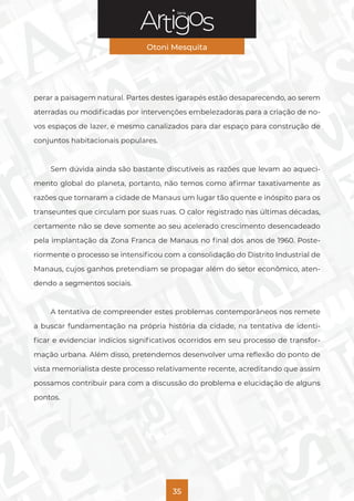 Série
Otoni Mesquita
35
perar a paisagem natural. Partes destes igarapés estão desaparecendo, ao serem
aterradas ou modificadas por intervenções embelezadoras para a criação de no-
vos espaços de lazer, e mesmo canalizados para dar espaço para construção de
conjuntos habitacionais populares.
Sem dúvida ainda são bastante discutíveis as razões que levam ao aqueci-
mento global do planeta, portanto, não temos como afirmar taxativamente as
razões que tornaram a cidade de Manaus um lugar tão quente e inóspito para os
transeuntes que circulam por suas ruas. O calor registrado nas últimas décadas,
certamente não se deve somente ao seu acelerado crescimento desencadeado
pela implantação da Zona Franca de Manaus no final dos anos de 1960. Poste-
riormente o processo se intensificou com a consolidação do Distrito Industrial de
Manaus, cujos ganhos pretendiam se propagar além do setor econômico, aten-
dendo a segmentos sociais.
A tentativa de compreender estes problemas contemporâneos nos remete
a buscar fundamentação na própria história da cidade, na tentativa de identi-
ficar e evidenciar indícios significativos ocorridos em seu processo de transfor-
mação urbana. Além disso, pretendemos desenvolver uma reflexão do ponto de
vista memorialista deste processo relativamente recente, acreditando que assim
possamos contribuir para com a discussão do problema e elucidação de alguns
pontos.
 