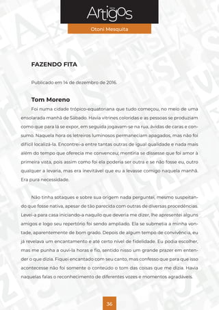Série
Otoni Mesquita
36
FAZENDO FITA
Publicado em 14 de dezembro de 2016.
Tom Moreno
Foi numa cidade trópico-equatoriana que tudo começou, no meio de uma
ensolarada manhã de Sábado. Havia vitrines coloridas e as pessoas se produziam
como que para lá se expor, em seguida jogavam-se na rua, ávidas de caras e con-
sumo. Naquela hora os letreiros luminosos permaneciam apagados, mas não foi
difícil localizá-la. Encontrei-a entre tantas outras de igual qualidade e nada mais
além do tempo que oferecia me convenceu; mentiria se dissesse que foi amor à
primeira vista, pois assim como foi ela poderia ser outra e se não fosse eu, outro
qualquer a levaria, mas era inevitável que eu a levasse comigo naquela manhã.
Era pura necessidade.
Não tinha sotaques e sobre sua origem nada perguntei, mesmo suspeitan-
do que fosse nativa, apesar de tão parecida com outras de diversas procedências.
Levei-a para casa iniciando-a naquilo que deveria me dizer, lhe apresentei alguns
amigos e logo seu repertório foi sendo ampliado. Ela se submetia a minha von-
tade, aparentemente de bom grado. Depois de algum tempo de convivência, eu
já revelava um encantamento e até certo nível de fidelidade. Eu podia escolher,
mas me punha a ouvi-la horas e fio, sentido nisso um grande prazer em enten-
der o que dizia. Fiquei encantado com seu canto, mas confesso que para que isso
acontecesse não foi somente o conteúdo o tom das coisas que me dizia. Havia
naquelas falas o reconhecimento de diferentes vozes e momentos agradáveis.
 