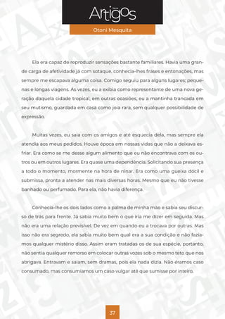 Série
Otoni Mesquita
37
Ela era capaz de reproduzir sensações bastante familiares. Havia uma gran-
de carga de afetividade já com sotaque, conhecia-lhes frases e entonações, mas
sempre me escapava alguma coisa. Comigo seguiu para alguns lugares; peque-
nas e longas viagens. Às vezes, eu a exibia como representante de uma nova ge-
ração daquela cidade tropical, em outras ocasiões, eu a mantinha trancada em
seu mutismo, guardada em casa como joia rara, sem qualquer possibilidade de
expressão.
Muitas vezes, eu saia com os amigos e até esquecia dela, mas sempre ela
atendia aos meus pedidos. Houve época em nossas vidas que não a deixava es-
friar. Era como se me desse algum alimento que eu não encontrava com os ou-
tros ou em outros lugares. Era quase uma dependência. Solicitando sua presença
a todo o momento, mormente na hora de ninar. Era como uma gueixa dócil e
submissa, pronta a atender nas mais diversas horas. Mesmo que eu não tivesse
banhado ou perfumado. Para ela, não havia diferença.
Conhecia-lhe os dois lados como a palma de minha mão e sabia seu discur-
so de trás para frente. Já sabia muito bem o que iria me dizer em seguida. Mas
não era uma relação previsível. De vez em quando eu a trocava por outras. Mas
isso não era segredo, ela sabia muito bem qual era a sua condição e não fazía-
mos qualquer mistério disso. Assim eram tratadas os de sua espécie, portanto,
não sentia qualquer remorso em colocar outras vozes sob o mesmo teto que nos
abrigava. Entravam e saiam, sem dramas, pois ela nada dizia. Não éramos caso
consumado, mas consumíamos um caso vulgar até que sumisse por inteiro.
 