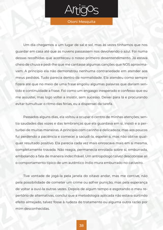 Série
Otoni Mesquita
38
Um dia chegamos a um lugar de sal e sol, mas às vezes tínhamos que nos
guardar em casa até que as nuvens passassem nos devolvendo o azul. Foi numa
dessas recolhidas que aconteceu o nosso primeiro desentendimento. Já estava
cheio de chuva e pedi-lhe que me cantasse algumas canções que NOS aproxima-
vam. A princípio ela não demonstrou nenhuma contrariedade em atender aos
meus pedidos. Tudo parecia dentro da normalidade. Ela atendeu como sempre
fizera até que no meio de uma frase engoliu algumas palavras que dariam sen-
tido e continuidade a frase. Foi como um engasgo inesperado e confesso que eu
me assustei, mas logo voltei a insistir, sem sucesso. Deixei para lá e procurando
evitar tumultuar o ritmo das férias, eu a dispensei da tarefa.
Passados alguns dias, ela voltou a ocupar o centro de minhas atenções; sen-
tia saudades das vozes e das lembranças que ela guardava em si, insisti e a per-
turbei de muitas maneiras. A princípio com carinho e delicadeza; mas aos poucos
fui perdendo a paciência e comecei a sacudi-la, espetei-a, mas não obtive qual-
quer resultado positivo. Ela parecia cada vez mais enroscava mais em si mesma,
completamente travada. Não reagia, permanecia enrolada sobre si, emburrada,
embolando a fala de maneira indecifrável. Um antropólogo talvez descobrisse ali
o comportamento típico de um autêntico índio mura emburrado no cativeiro.
Tive vontade de jogá-la pela janela do oitavo andar, mas me contive, não
pela possibilidade de cometer um crime ou sofrer punição, mas pela esperança
de voltar a ouvi-la outras vezes. Depois de algum tempo e esgotando o meu re-
pertório de alternativas, conclui que a metodologia aplicada não estava surtindo
efeito almejado, talvez fosse à rudeza do tratamento ou alguma outra razão por
mim desconhecidas.
 