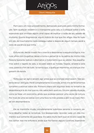 Série
Otoni Mesquita
39
Parti para um novo procedimento, demasiado avançado para minha forma-
ção. Sem qualquer resistência a transportei para sala, e a coloquei sobre o sofá,
esperando que emitisse algum sinal capaz de explicar a razão de seu estado de
mutismo. Queria diagnosticar algum indício do mal que lhe afligia. Mas foi tudo
em vão, do traumatismo nada consegui saber e depois de algum tempo, perdi o
resto de paciência que tinha.
Enfurecido, decidi invadir lhe o interior e desordenei a sequência lógica, mis-
turei alhos com bugalhos; deixei-a tonta e pensei tê-la na palma da minha mão.
Parecia bastante radical e alternativo o tratamento que eu adotei. Nos espalha-
mos sobre o tapete da sala, a recostei sobre os móveis. Depois, arrastei-a pela
casa, parecia o fim de tudo. Só temia que, a qualquer momento, as crianças che-
gassem da escola.
Tinha que ser ágil e versátil, agir antes que as crianças retornassem. Não po-
deria deixar vestígios. Perdi completamente o controle, armei-me de ferramentas
cortantes e avancei sobre ela. Primeiro intervi em algumas falas na tentativa de
desembaraçá-la do mal que eu não sabia bem qual era. Encarei aquela situação
como se fosse um exorcismo, ainda que pudesse parecer uma seção de tortura.
Por mais de uma vez estive com uma faca na mão prestes a abri-la ao meio. Pen-
sei em desmembrá-la.
Ela se mantinha muda, completamente submissa perante o carrasco, pa-
recia desafiar todas as tentativas. Era desesperador recordar cada um dos mo-
mentos que somente ela guardava. Ela sabia muito bem que só ela era capaz de
nos contar. Isso me enfurecia, ainda que lhe fizesse alguns curativos, esperando
 