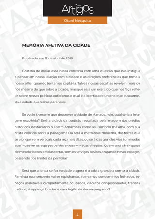 Série
Otoni Mesquita
4
MEMÓRIA AFETIVA DA CIDADE
Publicado em 12 de abril de 2016.
Gostaria de iniciar essa nossa conversa com uma questão que nos instigue
a pensar em nossa relação com a cidade e as direções preferencias que toma o
nosso olhar quando tentamos captá-la. Talvez nossas escolhas revelem mais de
nós mesmo do que sobre a cidade, mas que seja um exercício que nos faça refle-
tir sobre nossas práticas cotidianas e qual é a identidade urbana que buscamos.
Que cidade queremos para viver.
Se vocês tivessem que descrever a cidade de Manaus, hoje, qual seria a ima-
gem escolhida? Será a cidade da tradição ressaltada pela imagem dos prédios
históricos, destacando o Teatro Amazonas como seu símbolo máximo, com sua
crista colorida sobre a paisagem? Ou será a metrópole moderna, das torres que
se alongam em verticais cada vez mais altas, ou será das grandes vias iluminadas
que invadem os espaços verdes e traçam novas direções. Quem terá a franqueza
de mesclar becos e vielas tortas, sem os serviços básicos, traçando novos espaços,
passando dos limites da periferia?
Será que a lenda se fez verdade e agora é a cobra grande a comer a cidade.
Faminta essa serpente vai se espichando, abarcando condomínios fechados, es-
paços inabitáveis completamente ocupados, viadutos congestionados, trânsito
caótico, shoppings lotados e uma legião de desempregados?
 