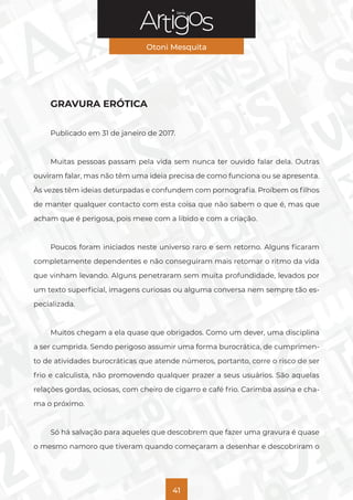 Série
Otoni Mesquita
41
GRAVURA ERÓTICA
Publicado em 31 de janeiro de 2017.
Muitas pessoas passam pela vida sem nunca ter ouvido falar dela. Outras
ouviram falar, mas não têm uma ideia precisa de como funciona ou se apresenta.
Às vezes têm ideias deturpadas e confundem com pornografia. Proíbem os filhos
de manter qualquer contacto com esta coisa que não sabem o que é, mas que
acham que é perigosa, pois mexe com a libido e com a criação.
Poucos foram iniciados neste universo raro e sem retorno. Alguns ficaram
completamente dependentes e não conseguiram mais retomar o ritmo da vida
que vinham levando. Alguns penetraram sem muita profundidade, levados por
um texto superficial, imagens curiosas ou alguma conversa nem sempre tão es-
pecializada.
Muitos chegam a ela quase que obrigados. Como um dever, uma disciplina
a ser cumprida. Sendo perigoso assumir uma forma burocrática, de cumprimen-
to de atividades burocráticas que atende números, portanto, corre o risco de ser
frio e calculista, não promovendo qualquer prazer a seus usuários. São aquelas
relações gordas, ociosas, com cheiro de cigarro e café frio. Carimba assina e cha-
ma o próximo.
Só há salvação para aqueles que descobrem que fazer uma gravura é quase
o mesmo namoro que tiveram quando começaram a desenhar e descobriram o
 