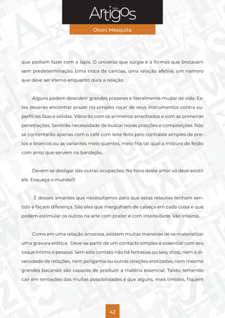 Série
Otoni Mesquita
42
que podiam fazer com o lápis. O universo que surgia e a formas que brotavam
sem predeterminação. Uma troca de carícias, uma relação afetiva, um namoro
que deve ser eterno enquanto dura a relação.
Alguns podem descobrir grandes prazeres e literalmente mudar de vida. Es-
tes deverão encontrar prazer no simples roçar de seus instrumentos contra su-
perfícies lisas e sólidas. Vibrarão com os primeiros arranhados e com as primeiras
penetrações. Sentirão necessidade de buscar novas posições e composições. Não
se contentarão apenas com o café com leite feito pelo contraste simples de pre-
tos e brancos ou as variantes meio quentes, meio fria tal qual a mistura de feijão
com arroz que servem na bandejão.
Devem se desligar das outras ocupações. Na hora deste amor só deve existir
ele. Esqueça o mundo!!!
É desses amantes que necessitamos para que estas relações tenham sen-
tido e façam diferença. São eles que mergulham de cabeça em cada coisa e que
podem estimular os outros na arte com prazer e com intensidade. Vão inteiros.
Como em uma relação amorosa, existem muitas maneiras de se materializar
uma gravura erótica. Deve-se partir de um contacto simples e essencial com seu
toque íntimo e pessoal. Sem este contato não há fantasias ou sexy shop, nem a di-
versidade de relações, nem poligamia ou outras relações erotizadas, nem mesmo
grandes bacanais são capazes de produzir a matéria essencial. Talvez temendo
cair em tentações das muitas possibilidades é que alguns, mais tímidos, fiquem
 