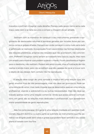 Série
Otoni Mesquita
43
travados e prefiram imaginar cada detalhe. Planeja cada gesto, como seria cada
traço, cada claro e se teria escuros a compor a imagem do ser amado.
Sonham com as maneiras de conduzir o seu instrumento, prevendo o sur-
gimento de destacados volumes e sombras gerados por incisões feitas por cer-
teiros cortes e golpes afiados. Pensam por onde começar e como tudo seria belo
e sofisticado se realizado. Acovardados ficam escondidos nas formas idealizadas
das relações platônicas, próprias das relações que não acontecem, não concreti-
zam. Preferem imaginar como seriam se tivessem feito isso ou aquilo. Mas nem
um ensaio para mostrar que podem superar o medo. Ficam paralisados e fogem
para o idealismo, não realizam. Podem até sentir prazer, mas a frustração de não
realizar é ainda maior, pois não acreditam que são capazes de tocar e trocar com
o objeto de seu desejo. Sem contato não há reprodução.
A relação deve surgir de uma vontade e implica em uma relação que, em
geral, envolve mais de três personagens, mas não deve ser promíscua. Pode ser
uma relação de amor, mas nada impede que se desenvolva apenas uma relação
profissional, visando a sobrevivência ou outras necessidades. Mas não deve ser
tratada apenas como uma relação comercial. Ainda que possa parecer contradi-
tório, em geral, são as relações mais dedicadas e profissionais, que apresentam
maior possibilidade de gerar reproduções.
Não há como escapar. Em geral é uma relação moldada em padrões tradi-
cionais. Alguém domina e a outra parte se submete ao instrumento que lhe pe-
netra e se dirigido pode abrir veios e grotas que podem fazer sentido o seu corpo
plano e tratado com lixa fina.
 