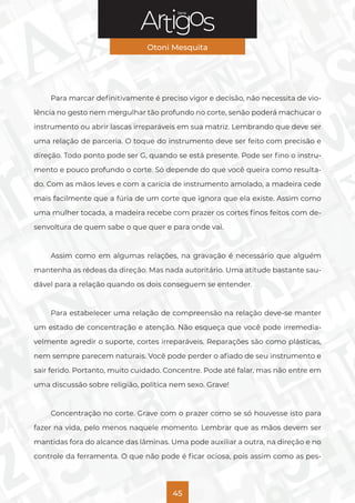 Série
Otoni Mesquita
45
Para marcar definitivamente é preciso vigor e decisão, não necessita de vio-
lência no gesto nem mergulhar tão profundo no corte, senão poderá machucar o
instrumento ou abrir lascas irreparáveis em sua matriz. Lembrando que deve ser
uma relação de parceria. O toque do instrumento deve ser feito com precisão e
direção. Todo ponto pode ser G, quando se está presente. Pode ser fino o instru-
mento e pouco profundo o corte. Só depende do que você queira como resulta-
do. Com as mãos leves e com a carícia de instrumento amolado, a madeira cede
mais facilmente que a fúria de um corte que ignora que ela existe. Assim como
uma mulher tocada, a madeira recebe com prazer os cortes finos feitos com de-
senvoltura de quem sabe o que quer e para onde vai.
Assim como em algumas relações, na gravação é necessário que alguém
mantenha as rédeas da direção. Mas nada autoritário. Uma atitude bastante sau-
dável para a relação quando os dois conseguem se entender.
Para estabelecer uma relação de compreensão na relação deve-se manter
um estado de concentração e atenção. Não esqueça que você pode irremedia-
velmente agredir o suporte, cortes irreparáveis. Reparações são como plásticas,
nem sempre parecem naturais. Você pode perder o afiado de seu instrumento e
sair ferido. Portanto, muito cuidado. Concentre. Pode até falar, mas não entre em
uma discussão sobre religião, política nem sexo. Grave!
Concentração no corte. Grave com o prazer como se só houvesse isto para
fazer na vida, pelo menos naquele momento. Lembrar que as mãos devem ser
mantidas fora do alcance das lâminas. Uma pode auxiliar a outra, na direção e no
controle da ferramenta. O que não pode é ficar ociosa, pois assim como as pes-
 