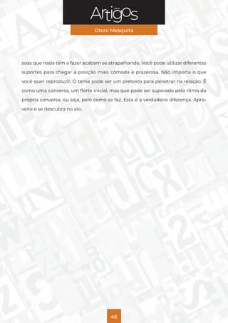 Série
Otoni Mesquita
46
soas que nada têm a fazer acabam se atrapalhando. Você pode utilizar diferentes
suportes para chegar a posição mais cômoda e prazerosa. Não importa o que
você quer reproduzir. O tema pode ser um pretexto para penetrar na relação. É
como uma conversa, um flerte inicial, mas que pode ser superado pelo ritmo da
própria conversa, ou seja, pelo como se faz. Esta é a verdadeira diferença. Apro-
veite e se descubra no ato.
 