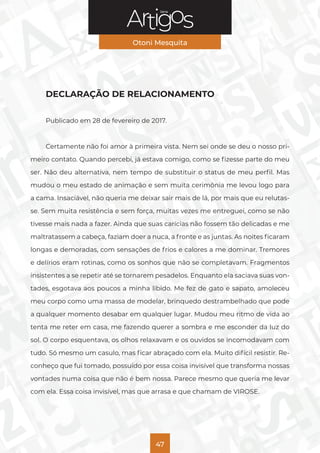 Série
Otoni Mesquita
47
DECLARAÇÃO DE RELACIONAMENTO
Publicado em 28 de fevereiro de 2017.
Certamente não foi amor à primeira vista. Nem sei onde se deu o nosso pri-
meiro contato. Quando percebi, já estava comigo, como se fizesse parte do meu
ser. Não deu alternativa, nem tempo de substituir o status de meu perfil. Mas
mudou o meu estado de animação e sem muita cerimônia me levou logo para
a cama. Insaciável, não queria me deixar sair mais de lá, por mais que eu relutas-
se. Sem muita resistência e sem força, muitas vezes me entreguei, como se não
tivesse mais nada a fazer. Ainda que suas carícias não fossem tão delicadas e me
maltratassem a cabeça, faziam doer a nuca, a fronte e as juntas. As noites ficaram
longas e demoradas, com sensações de frios e calores a me dominar. Tremores
e delírios eram rotinas, como os sonhos que não se completavam. Fragmentos
insistentes a se repetir até se tornarem pesadelos. Enquanto ela saciava suas von-
tades, esgotava aos poucos a minha libido. Me fez de gato e sapato, amoleceu
meu corpo como uma massa de modelar, brinquedo destrambelhado que pode
a qualquer momento desabar em qualquer lugar. Mudou meu ritmo de vida ao
tenta me reter em casa, me fazendo querer a sombra e me esconder da luz do
sol. O corpo esquentava, os olhos relaxavam e os ouvidos se incomodavam com
tudo. Só mesmo um casulo, mas ficar abraçado com ela. Muito difícil resistir. Re-
conheço que fui tomado, possuído por essa coisa invisível que transforma nossas
vontades numa coisa que não é bem nossa. Parece mesmo que queria me levar
com ela. Essa coisa invisível, mas que arrasa e que chamam de VIROSE.
 