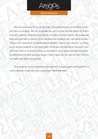 Série
Otoni Mesquita
48
Não há como escolher ou se esconder. Ela pode te pegar no trabalho, no bar,
em casa ou na igreja. Ela não se apresenta, nem manda convite. Assim, te indico
maiores cuidados tentando caracterizar a maldita. Sendo invisível, não é possível
dizer que seja feia ou bonita. Nisso também ela é desleal, pois não deixa escolha,
mesmo sem apresentar qualquer personalidade, mesmo sem solicitar ou avisar,
ela se apossa da gente ao seu bel prazer. Ainda que não apresente qualquer atra-
tivo, nem mesmo atributos físicos ou vantagens, como seios consistentes, glúte-
os delineados ou boca boa para beijar. O pior é que não nos reserva nem mesmo
um lugar para gente se guardar.
Fica na gente como hospedeiro para garantir sua passagem, se expandir e a
outros abraçar. O pior de tudo é que exige fidelidade total.
 