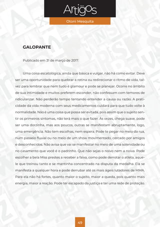 Série
Otoni Mesquita
49
GALOPANTE
Publicado em 31 de março de 2017.
Uma coisa escatológica, ainda que básica e vulgar, não há como evitar. Deve
ser uma oportunidade para quebrar a rotina ou redirecionar o ritmo de vida, tal-
vez para lembrar que nem tudo é glamour e pode se planejar. Ocorre no âmbito
de sua intimidade e muitos preferem esconder, não confessam com temores de
ridicularizar. Não perderão tempo tentando entender a causa ou razão. A prati-
cidade da vida moderna com seus medicamentos cuidará para que tudo volte à
normalidade. Não é uma coisa que possa ser evitada, pois assim que o sujeito sen-
tir os primeiros sintomas, não terá mais o que fazer. Às vezes, chega suave, pode
ser uma dorzinha, mas aos poucos, outras se manifestam abruptamente, logo,
uma emergência. Não tem escolhas, nem espera. Pode te pegar no meio da rua,
num passeio fluvial ou no meio de um show movimentado, cercado por amigos
e desconhecidos. Não avisa que vai se manifestar no meio de uma solenidade ou
no casamento que você é o padrinho. Que não sejas o noivo nem a noiva. Pode
escolher a bela Miss prestes a receber a faixa, como pode derrotar o atleta, aque-
le que treinou tanto e se mantinha concentrado na disputa da medalha. Ela se
manifesta a qualquer hora e pode derrubar até os mais ágeis lutadores de MMA.
Para ela não há fortes, quanto maior o sujeito, maior a queda, pois quanto mais
energia, maior a reação. Pode ter escapado da justiça e ter uma rede de proteção.
 