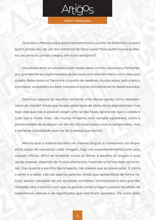Série
Otoni Mesquita
5
Qual será a Manaus para quem sempre morou na Sete de Setembro, ou para
quem jamais saiu de um dos extremos da Zona Leste? Para quem nunca se afas-
tou do porto ou jamais chegou em outro aeroporto?
Há prédios bem arrumados e com belas vistas, na Vila, Vieiralves e Ponta Ne-
gra, grandes feiras e aglomerados de barracos sem eira nem beira, com vista para
o nada. Belas casas no Tarumã e conjunto de casebres, muitas vezes, lado a lado a
contrastar; enquanto uns bem tratados e outros completamente desamparados.
Seremos capazes de escolher somente uma dessas partes como represen-
tativa da cidade? Ainda que levado pelos laços de afeto, tento algo priorizar, mas
logo vejo que não é possível eleger uma só das faces, ignorando que a cidade é
tudo isso e muito mais. São muitas imagens, nem sempre agradáveis, como a
personalidade de qualquer um de nós, há coisas boas e outras complicadas, mas
é somente a totalidade que nos faz a pessoa que somos.
Mesmo que a maioria escolha um mesmo ângulo, e tivéssemos um dispo-
sitivo capaz de reproduzir cada imagem, logo nos surpreenderíamos com uma
coleção infinita, difícil de sintetizar numa só forma. A escolha do ângulo é uma
opção pessoal, depende de muitos elementos, havendo uma boa dose do racio-
nal, mas quanto a escolha das imagens, não parece que se possa optar. É como
o sentir e o saber, não são apenas palavras. Ainda que apreendidas de forma na-
tural, parece resultado de um processo complexo: inconsciente e sem grandes
reflexões. Mas o carinho com que se guarda certas imagens, parece resultado de
experiências afetivas e de significados que nos foram passados. Por outro lado,
 